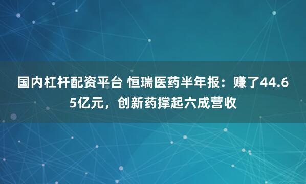 国内杠杆配资平台 恒瑞医药半年报：赚了44.65亿元，创新药撑起六成营收