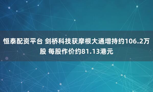 恒泰配资平台 剑桥科技获摩根大通增持约106.2万股 每股作价约81.13港元