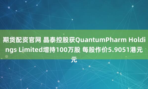 期货配资官网 晶泰控股获QuantumPharm Holdings Limited增持100万股 每股作价5.9051港元