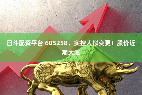 日斗配资平台 605258，实控人拟变更！股价近期大涨